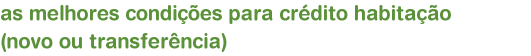 as melhores condies para crdito habitao     (novo ou transferncia)